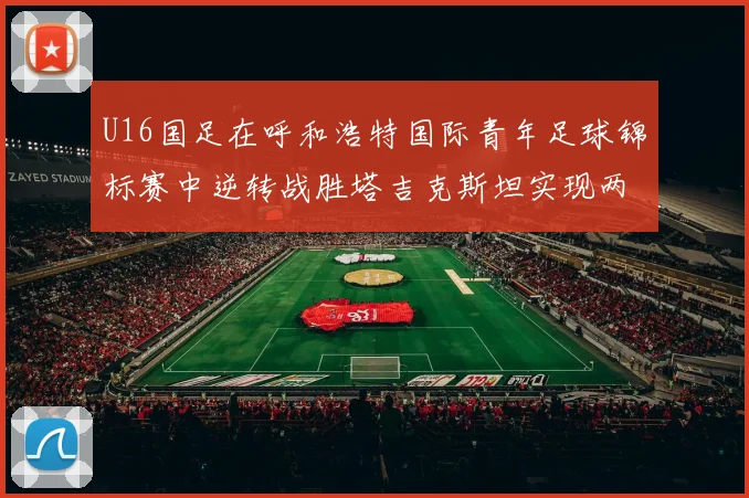 U16国足在呼和浩特国际青年足球锦标赛中逆转战胜塔吉克斯坦实现两连胜