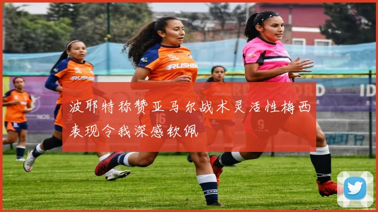 波耶特称赞亚马尔战术灵活性梅西表现令我深感钦佩