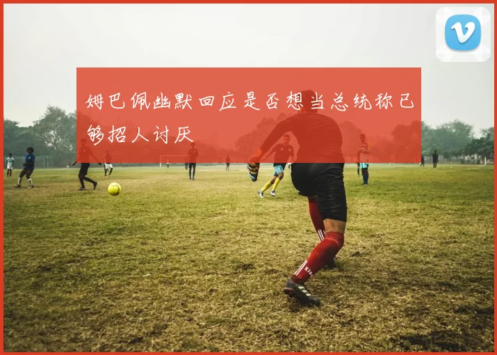 姆巴佩幽默回应是否想当总统称已够招人讨厌