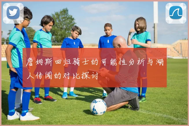 詹姆斯回归骑士的可能性分析与湖人传闻的对比探讨