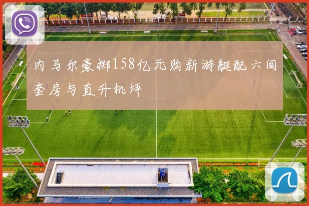 内马尔豪掷158亿元购新游艇配六间套房与直升机坪