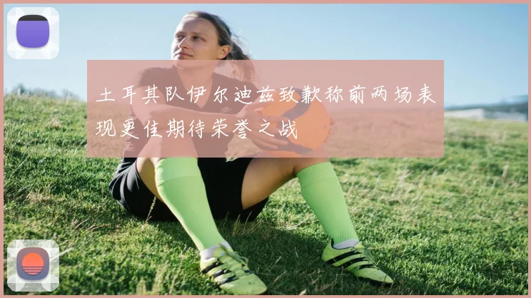 土耳其队伊尔迪兹致歉称前两场表现更佳期待荣誉之战