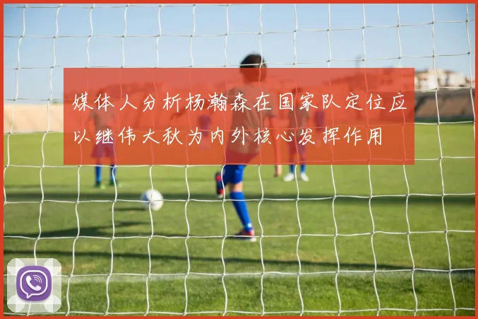 媒体人分析杨瀚森在国家队定位应以继伟大秋为内外核心发挥作用