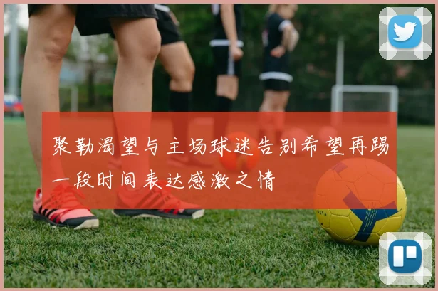 聚勒渴望与主场球迷告别希望再踢一段时间表达感激之情