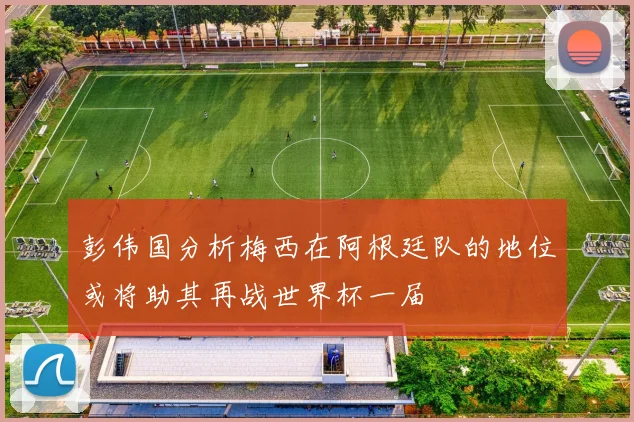 彭伟国分析梅西在阿根廷队的地位或将助其再战世界杯一届