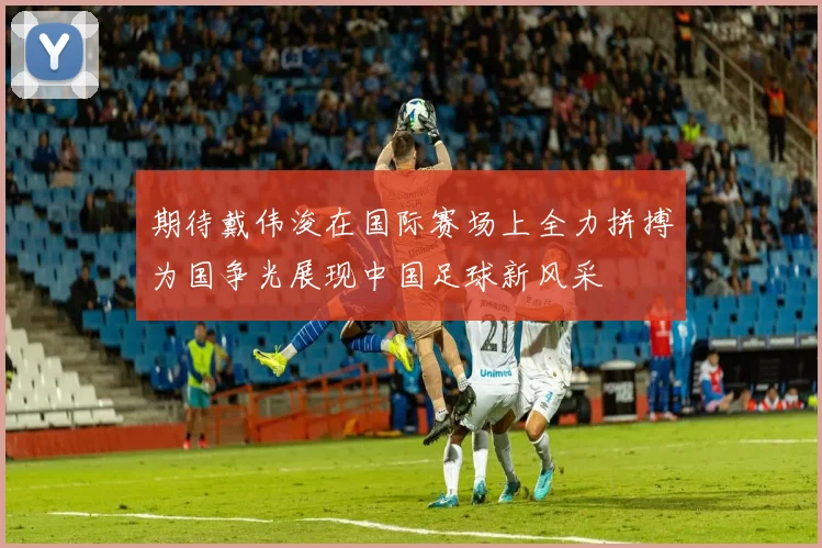 期待戴伟浚在国际赛场上全力拼搏为国争光展现中国足球新风采