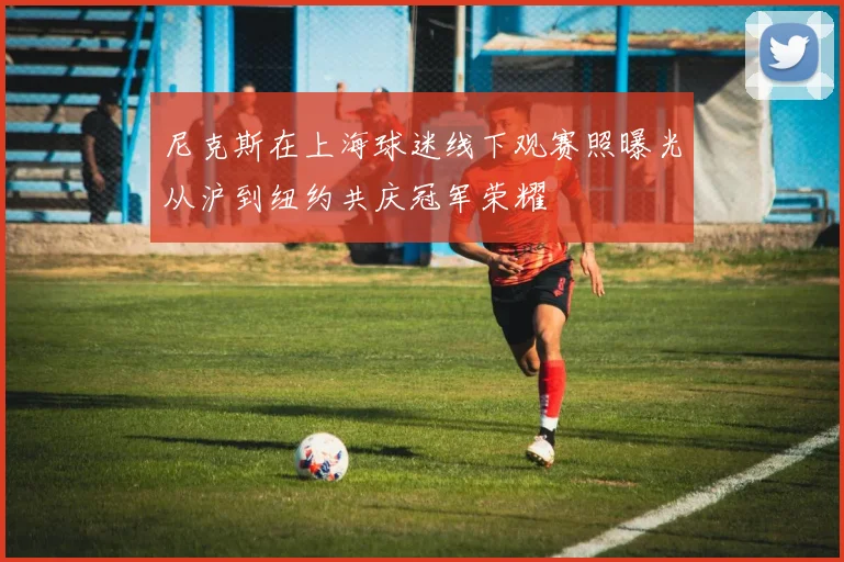 尼克斯在上海球迷线下观赛照曝光从沪到纽约共庆冠军荣耀