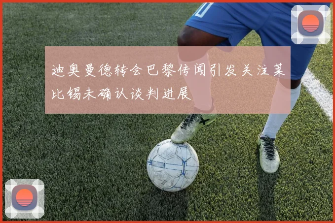 迪奥曼德转会巴黎传闻引发关注莱比锡未确认谈判进展