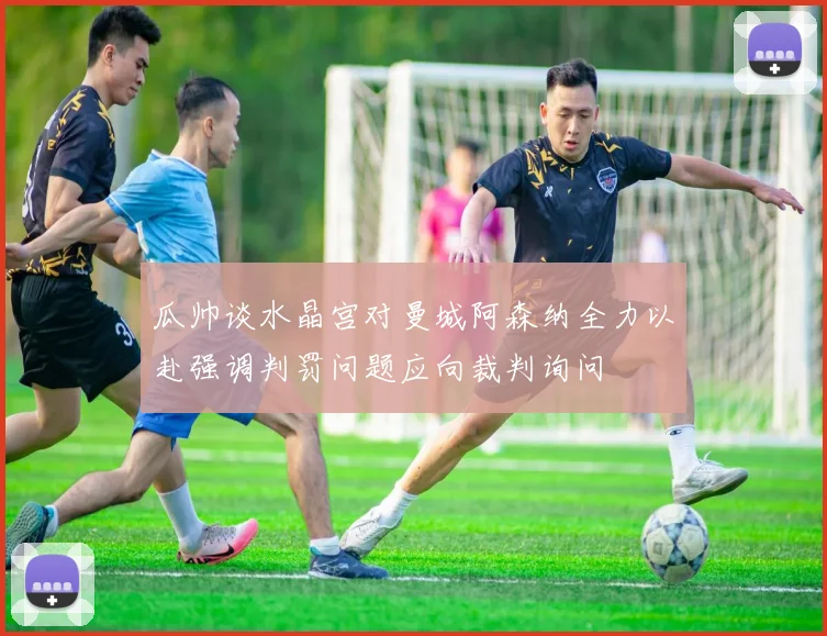 瓜帅谈水晶宫对曼城阿森纳全力以赴强调判罚问题应向裁判询问