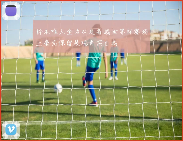 铃木唯人全力以赴备战世界杯赛场上毫无保留展现真实自我