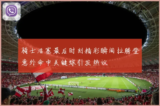 骑士活塞最后时刻精彩瞬间拉胯登意外命中关键球引发热议