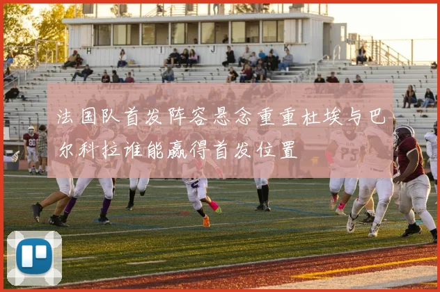 法国队首发阵容悬念重重杜埃与巴尔科拉谁能赢得首发位置