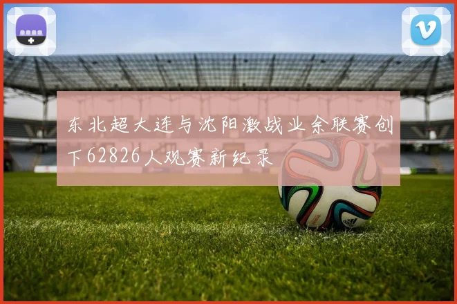 东北超大连与沈阳激战业余联赛创下62826人观赛新纪录