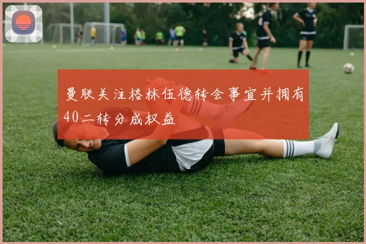 曼联关注格林伍德转会事宜并拥有40二转分成权益