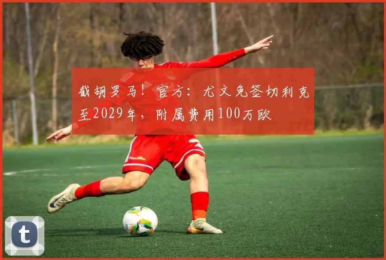 截胡罗马！官方：尤文免签切利克至2029年，附属费用100万欧